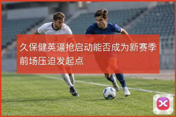 久保健英逼抢启动能否成为新赛季前场压迫发起点