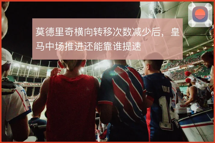 莫德里奇横向转移次数减少后，皇马中场推进还能靠谁提速