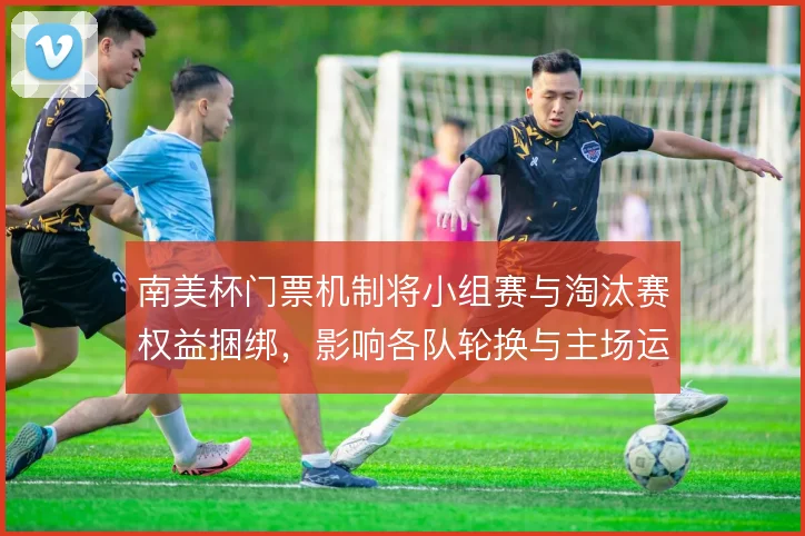 南美杯门票机制将小组赛与淘汰赛权益捆绑，影响各队轮换与主场运营节奏