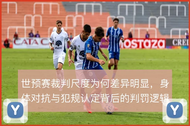世预赛裁判尺度为何差异明显，身体对抗与犯规认定背后的判罚逻辑