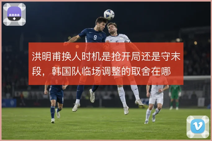 洪明甫换人时机是抢开局还是守末段，韩国队临场调整的取舍在哪