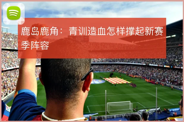 鹿岛鹿角：青训造血怎样撑起新赛季阵容