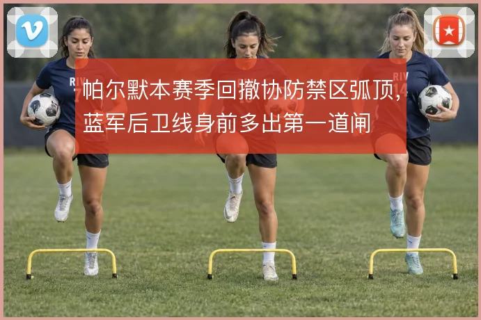 帕尔默本赛季回撤协防禁区弧顶，蓝军后卫线身前多出第一道闸