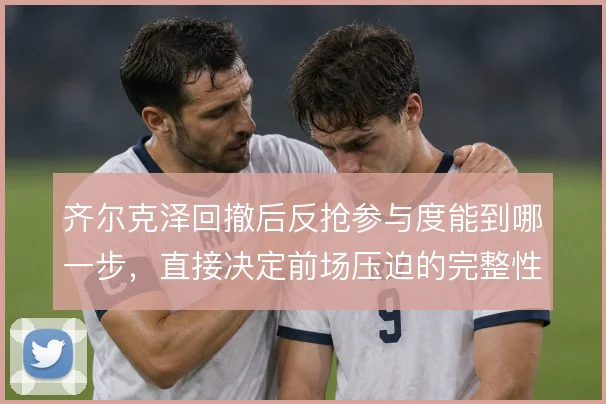 齐尔克泽回撤后反抢参与度能到哪一步，直接决定前场压迫的完整性