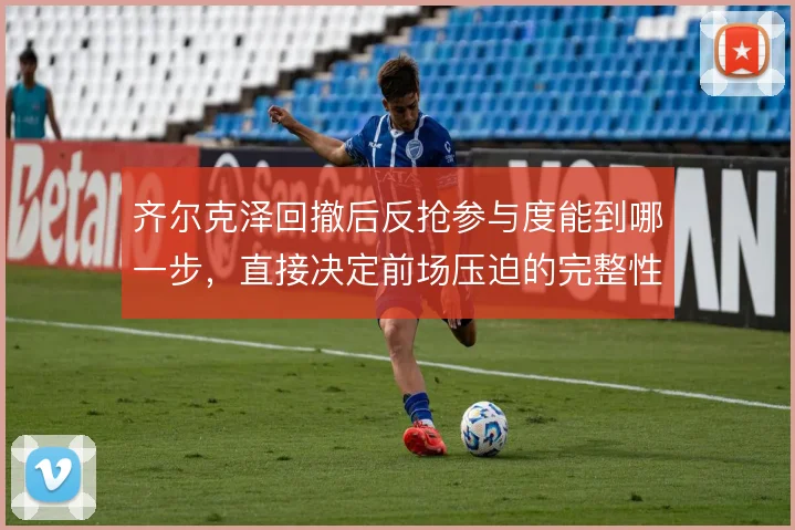 齐尔克泽回撤后反抢参与度能到哪一步，直接决定前场压迫的完整性