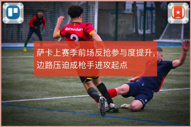 萨卡上赛季前场反抢参与度提升，边路压迫成枪手进攻起点