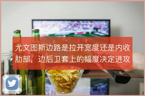 尤文图斯边路是拉开宽度还是内收肋部，边后卫套上的幅度决定进攻层次