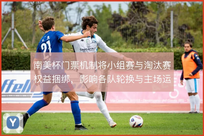 南美杯门票机制将小组赛与淘汰赛权益捆绑，影响各队轮换与主场运营节奏
