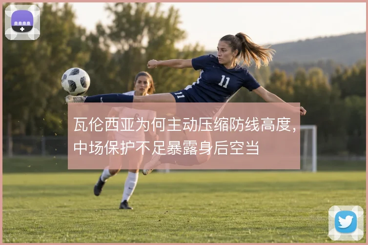 瓦伦西亚为何主动压缩防线高度，中场保护不足暴露身后空当
