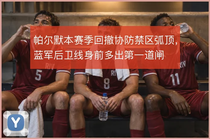 帕尔默本赛季回撤协防禁区弧顶，蓝军后卫线身前多出第一道闸