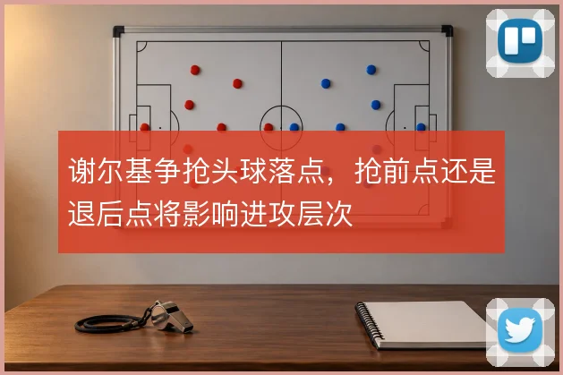 谢尔基争抢头球落点，抢前点还是退后点将影响进攻层次