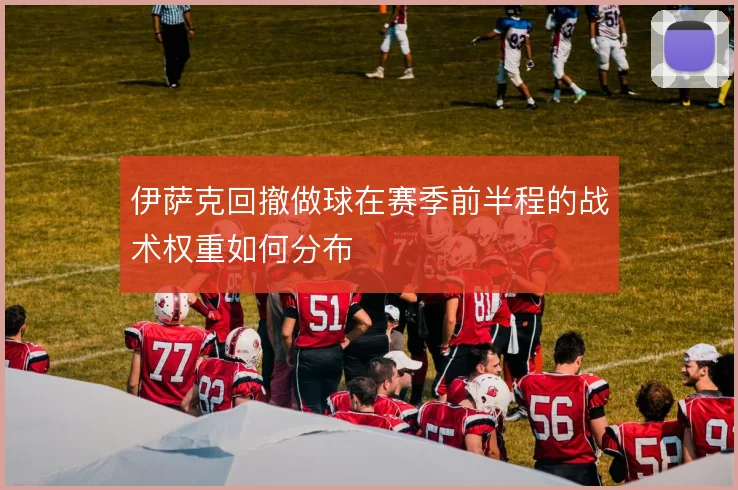伊萨克回撤做球在赛季前半程的战术权重如何分布
