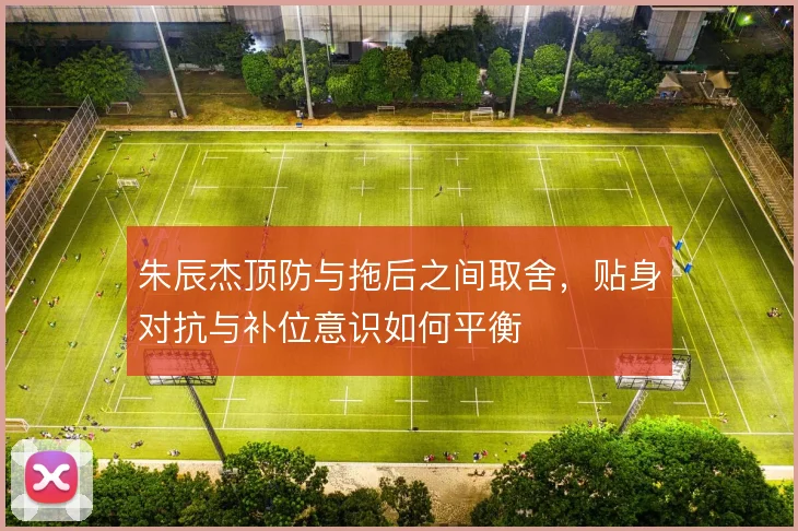 朱辰杰顶防与拖后之间取舍，贴身对抗与补位意识如何平衡