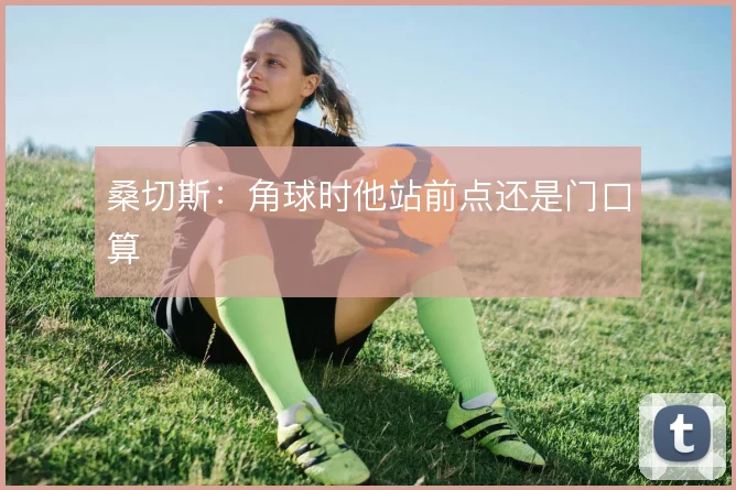 桑切斯：角球时他站前点还是门口算