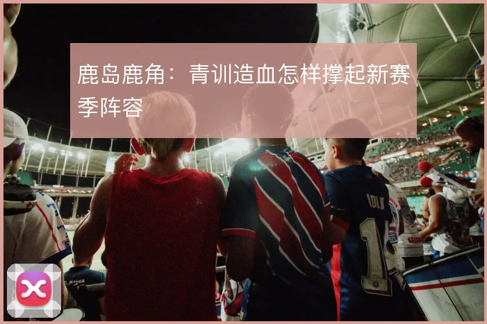 鹿岛鹿角：青训造血怎样撑起新赛季阵容