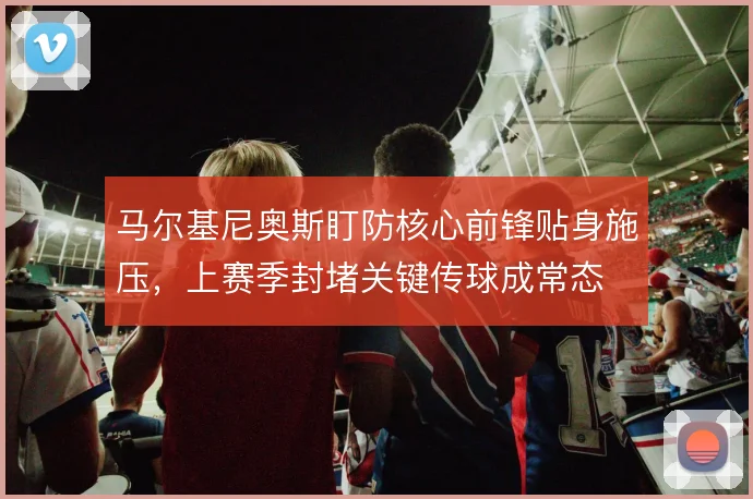 马尔基尼奥斯盯防核心前锋贴身施压,上赛季封堵关键传球成常态