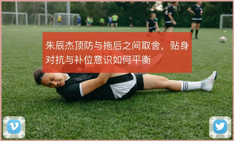 朱辰杰顶防与拖后之间取舍，贴身对抗与补位意识如何平衡