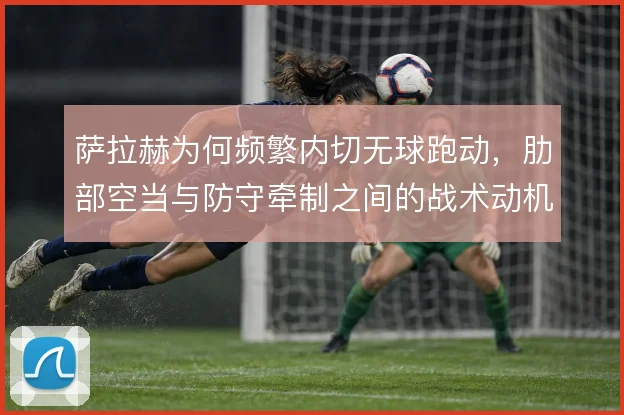 萨拉赫为何频繁内切无球跑动,肋部空当与防守牵制之间的战术动机