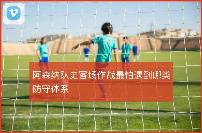 阿森纳队史客场作战最怕遇到哪类防守体系