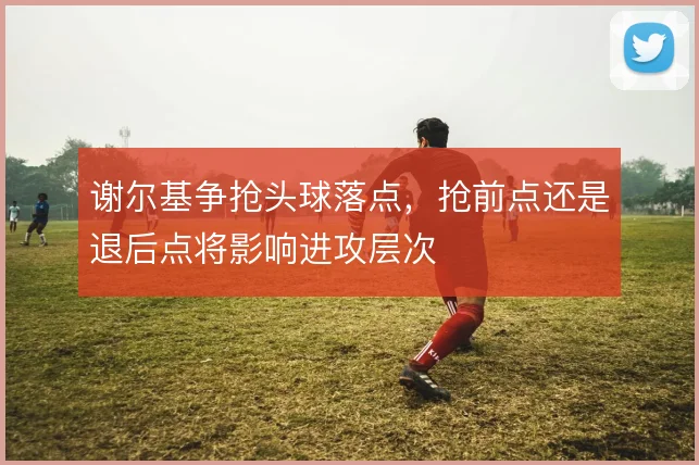 谢尔基争抢头球落点，抢前点还是退后点将影响进攻层次