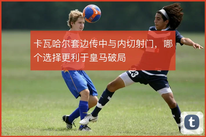 卡瓦哈尔套边传中与内切射门,哪个选择更利于皇马破局