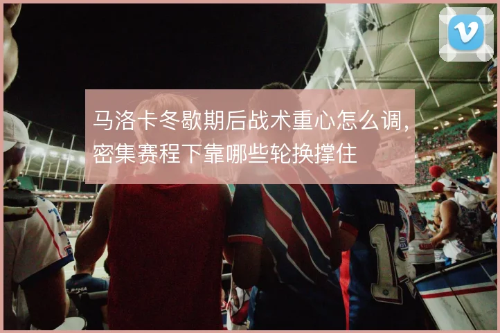 马洛卡冬歇期后战术重心怎么调，密集赛程下靠哪些轮换撑住