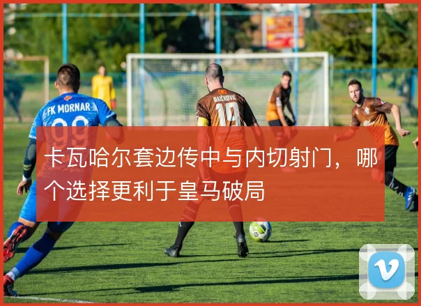 卡瓦哈尔套边传中与内切射门,哪个选择更利于皇马破局