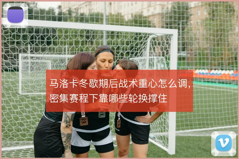 马洛卡冬歇期后战术重心怎么调，密集赛程下靠哪些轮换撑住