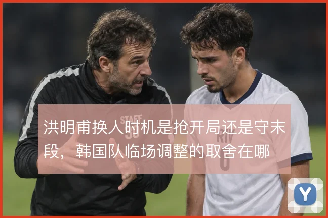 洪明甫换人时机是抢开局还是守末段，韩国队临场调整的取舍在哪